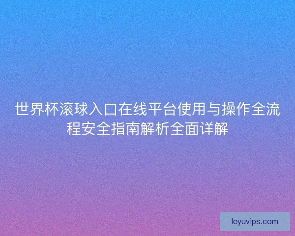世界杯滚球入口在线平台使用与操作全流程安全指南解析全面详解 世界杯滚球入口在线平台使用与操作全流程安全指南解析全面详解