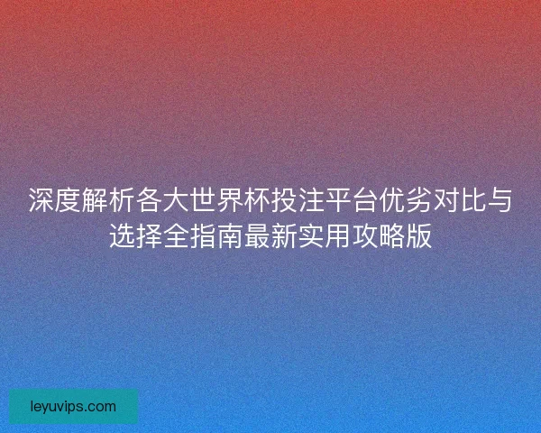 深度解析各大世界杯投注平台优劣对比与选择全指南最新实用攻略版 深度解析各大世界杯投注平台优劣对比与选择全指南最新实用攻略版