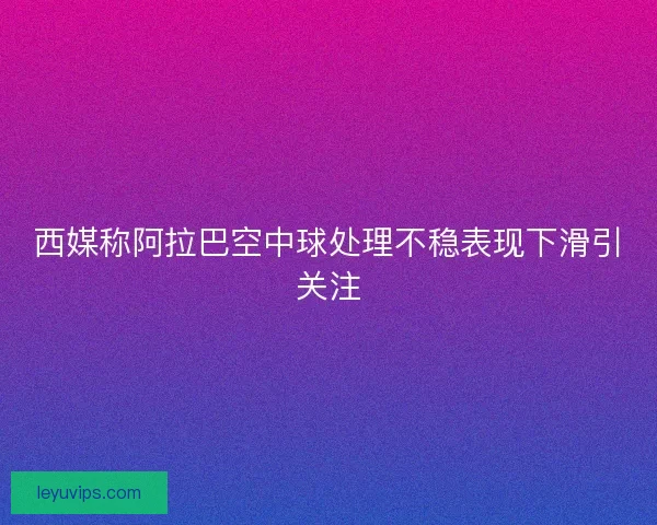 西媒称阿拉巴空中球处理不稳表现下滑引关注 西媒称阿拉巴空中球处理不稳表现下滑引关注