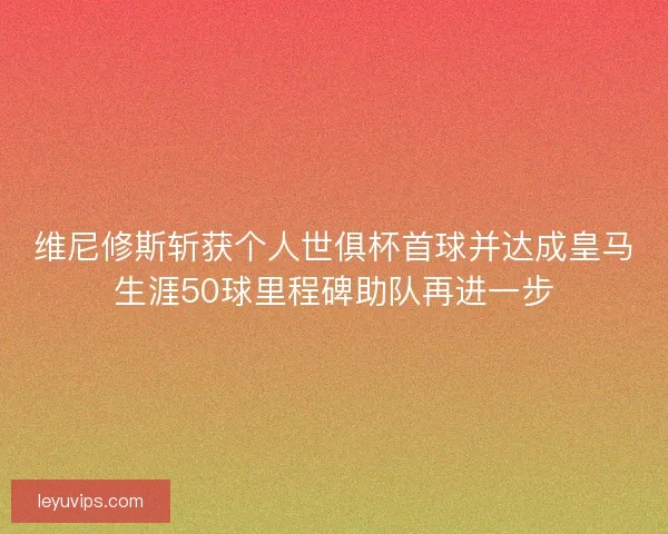维尼修斯斩获个人世俱杯首球并达成皇马生涯50球里程碑助队再进一步